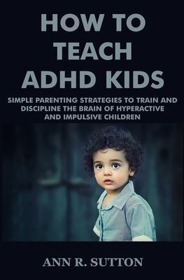 How To Teach ADHD Kids: Simple Parenting Strategies to Train and Discipline The Brain of Hyperactive and Impulsive Children - Ann R. Sutton