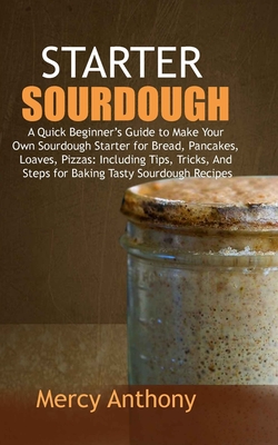 Starter Sourdough: A Quick Beginner's Guide to Make Your Own Sourdough Starter for Bread, Pancakes, Loaves, Pizzas: Including Tips, Trick - Mercy Anthony