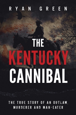 The Kentucky Cannibal: The True Story of an Outlaw, Murderer and Man-Eater - Ryan Green