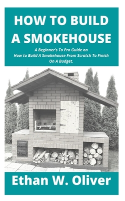 How to Build a Smokehouse: A Beginner's To Pro Guide on How to Build A Smokehouse From Scratch To Finish On A Budget. - Ethan W. Oliver
