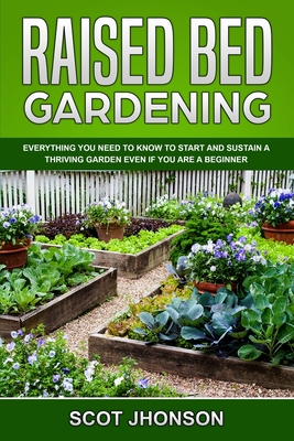 Raised Bed Gardening: Everything You Need to Know to Start and Sustain a Thriving Garden Even if You Are a Beginner - Scot Jhonson