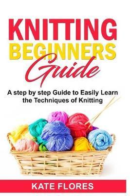 Knitting Beginners Guide: A Complete Step by Step Guide to Easily Learn Knitting Techniques Designed for Absolute Beginners. Includes Pictures a - Kate Flores