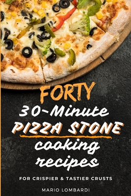 Forty 30-Minute Pizza Stone Cooking Recipes: For Crispier & Tastier Crusts - Mario Lombardi