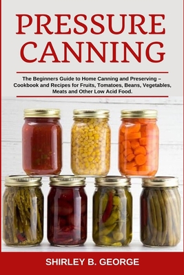 Pressure Canning: The Beginners Guide to Home Canning and Preserving - Cookbook and Recipes for Fruits, Tomatoes, Beans, Vegetables, Mea - Shirley B. George