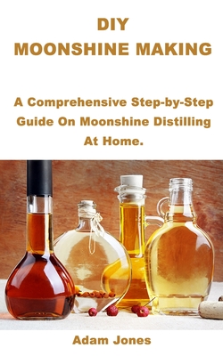 DIY Moonshine Making: A Comprehensive Step-by-Step Guide On Moonshine Distilling At Home. - Adam Jones