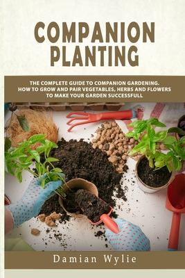 Companion Planting: The Complete Guide to Companion Gardening. How to Grow and Pair Vegetables, Herbs and Flowers to Make Your Garden Succ - Damian Wylie