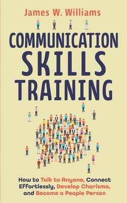 Communication Skills Training: How to Talk to Anyone, Connect Effortlessly, Develop Charisma, and Become a People Person - James W. Williams