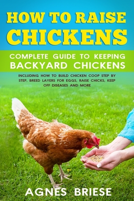 How To Raise Chickens Complete Guide To Keeping backyard Chickens: Including How To Build Chicken Coop Step by Step, Breed Layers For Eggs, Raise Chic - Agnes Briese