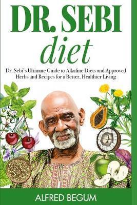 Dr. Sebi Diet: Dr. Sebi's Ultimate Guide to Alkaline Diets and Approved Herbs and Recipes for a Better, Healthier Living - Alfred Begum