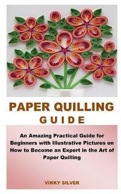 Paper Quilling Guide: An Amazing Practical Guide for Beginners with Illustrative Pictures on How to Become an Expert in the Art of Paper Qui - Vikky Silver