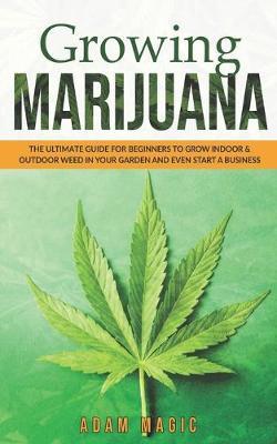 Growing Marijuana: The ultimate guide for beginners to grow indoor & outdoor weed in your garden and even start a business - Adam Magic