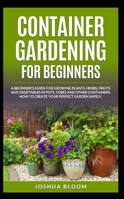 Container Gardening for Beginners: A Beginner's Guide for Growing Plants, Herbs, Fruit and Vegetables in Pots, Tubes and other Containers. How to Crea - Joshua Bloom