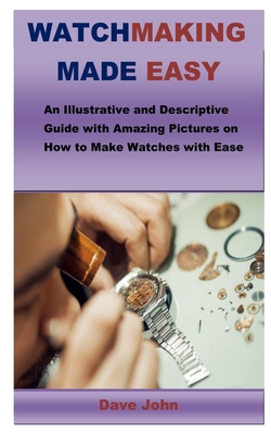 Watchmaking Made Easy: An Illustrative and Descriptive Guide with Amazing Pictures on How to Make Watches with Ease - Dave John