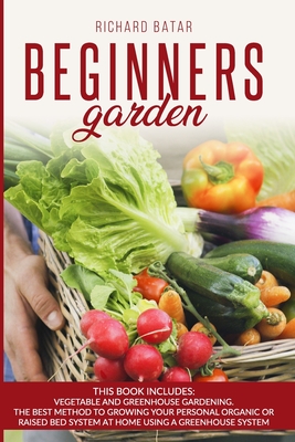 Beginners Garden: This Book Includes: Vegetable and Greenhouse Gardening. The Best Method to Growing Your Personal Organic or Raised Bed - Richard Batar