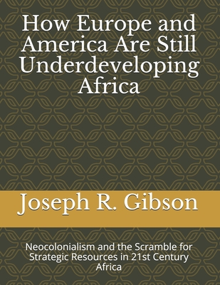 How Europe and America Are Still Underdeveloping Africa: Neocolonialism and the Scramble for Strategic Resources in 21st Century Africa - Joseph R. Gibson