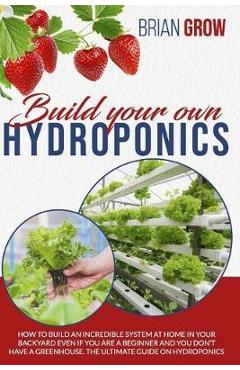 Coperta cărții 'Build Your Own Hydroponics: How to Build an Incredible System at Home in Your Backyard Even If You Are a Beginner and'