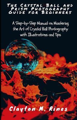 The Crystal Ball and Prism Photography Guide for Beginners: A Step-by-Step Manual on Mastering the Art of Crystal Ball Photography with Illustrations - Clayton M. Rines