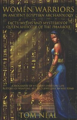 Women Warriors in Ancient Egyptian Archaeology: Facts, Myths and Mysteries of Queen Ahhotep of the Pharaoh: A Biography of a Queens Everyday Life + Hi - Tom Neal