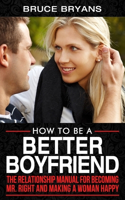 How To Be A Better Boyfriend: The Relationship Manual for Becoming Mr. Right and Making a Woman Happy - Bruce Bryans
