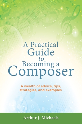 A Practical Guide to Becoming a Composer: A wealth of advice, tips, strategies, and examples - Arthur J. Michaels