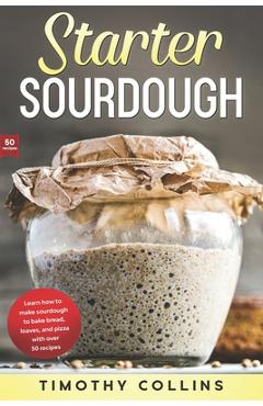 Starter Sourdough: Learn how to make sourdough to bake bread, loaves, and pizza with over 50 recipes - Timothy Collins 