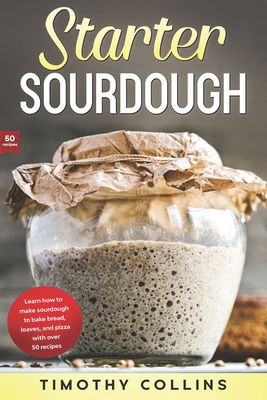 Starter Sourdough: Learn how to make sourdough to bake bread, loaves, and pizza with over 50 recipes - Timothy Collins