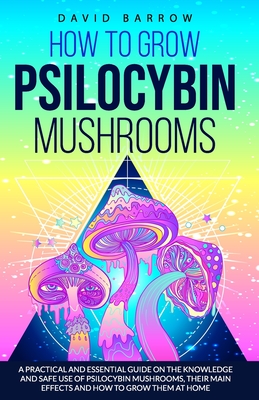 How to Grow Psilocybin Mushrooms: A Practical and Essential Guide on the Knowledge and Safe Use of Psilocybin Mushrooms, their Main Effects and How to - David Barrow