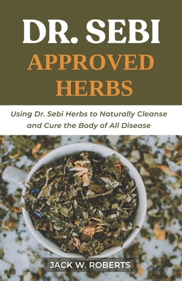 Dr Sebi Approved Herbs: Using Dr Sebi Herbs to Naturally Cleanse and Cure the Body of All Diseases - Jack W. Roberts