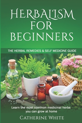 Herbalism for Beginners: The Herbal Remedies & Self Medicine guide. Learn the most common Medicinal Herbs you can Grow at Home. - Catherine White