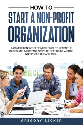 How to Start a Non-Profit Organization: A Comprehensive Beginner's Guide to Learn the Basics and Important Steps of Setting Up a Good Non-Profit Organ - Gregory Becker