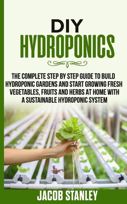DIY Hydroponics: The Complete Step by Step Guide to Build Your Hydroponic Garden and Start Growing Vegetables, Fruits and Herbs with a - Jacob Stanley