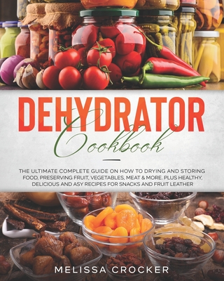 Dehydrator Cookbook: The Ultimate Complete Guide on How to Drying and Storing Food, Preserving Fruit, Vegetables, Meat & More. Plus Healthy - Melissa Crocker