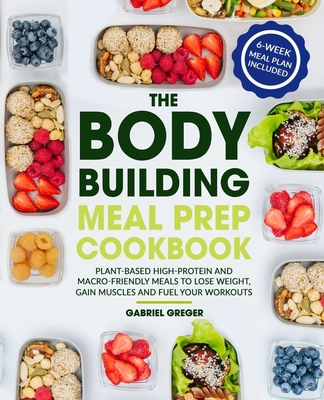 The Bodybuilding Meal Prep Cookbook: Plant-Based High-Protein and Macro-Friendly Meals to Lose Weight, Gain Muscles and Fuel Your Workouts (6-Week Mea - Gabriel Greger