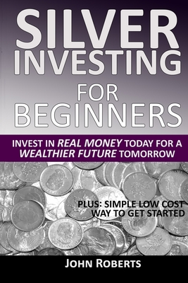 Silver Investing For Beginners: Invest In Real Money Today For A Wealthier Future Tomorrow - John Roberts
