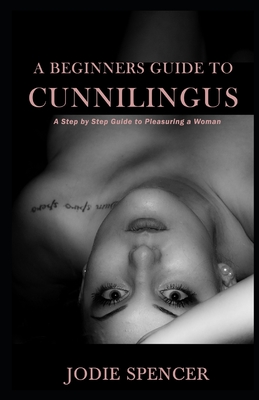 A Beginners Guide to Cunnilingus: A Step by Step Guide to Pleasuring a Woman - Jodie Spencer
