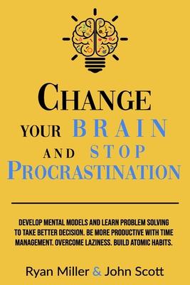 Change Your Brain and Stop Procrastination: Develop Mental Models and Learn Problem Solving to Take Better Decisions. Be More Productive with Time Man - John Scott