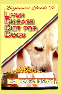 Beginners Guide To Liver Disease Diet for Dogs: A Comprehensive list of homemade recipes to cure Dogs having Liver Disease and prevent others from hav - Denise Finley
