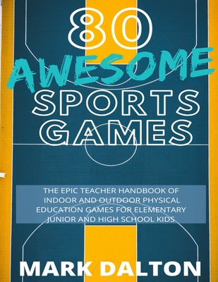 80 Awesome Sports Games: The Epic Teacher Handbook of 80 Indoor and Outdoor Physical Education Games for Elementary and High School Kids - Mark Dalton