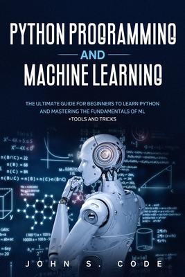 Python Programming and Machine Learning: The ultimate guide for beginners to learn Python and mastering the fundamentals of ML + tools and tricks. - John S. Code