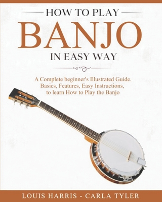 How to Play Banjo in Easy Way: Learn How to Play Banjo in Easy Way by this Complete beginner's Illustrated Guide!Basics, Features, Easy Instructions - Carla Tyler