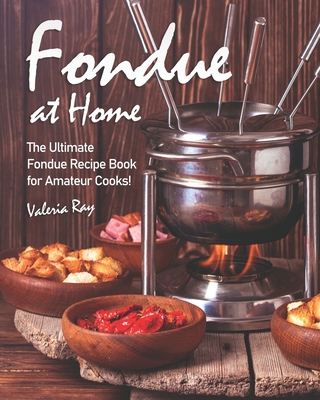 Fondue at Home: The Ultimate Fondue Recipe Book for Amateur Cooks! - Valeria Ray