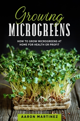 Growing Microgreens: How to Grow Microgreens at Home for Health or Profit - Aaron Martinez