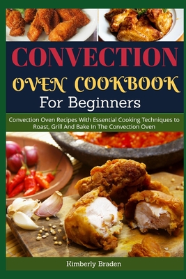 Convection Oven Cookbook for Beginners: Convection Oven Recipes With Essential Cooking Techniques to Roast, Grill And Bake In The Convection Oven - Kimberly Braden