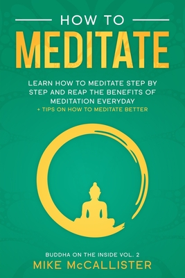 How To Meditate: Learn How To Meditate Step By Step And Reap The Benefits Of Meditation Everyday + Tips On How To Meditate Better - Mike Mccallister