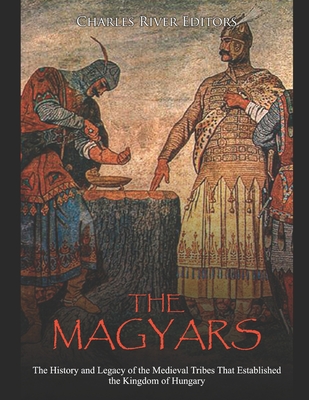The Magyars: The History and Legacy of the Medieval Tribes that Established the Kingdom of Hungary - Charles River Editors