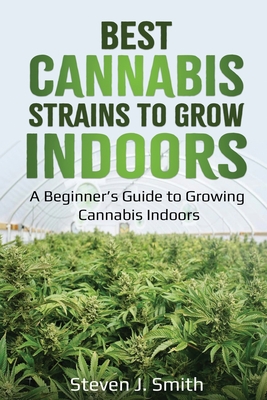 Best Cannabis Strains to Grow Indoors: A Beginner's Guide to Growing Cannabis Indoors - Steven J. Smith