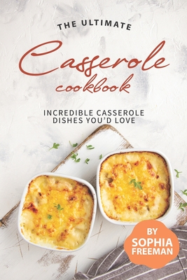 The Ultimate Casserole Cookbook: Incredible Casserole Dishes You'd Love - Sophia Freeman