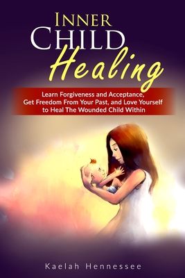 Inner Child Healing: Learn Forgiveness and Acceptance, Get Freedom From Your Past, and Love Yourself to Heal The Wounded Child Within - Kaelah Hennessee