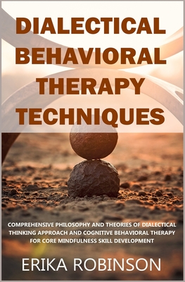 Dialectical Behavioral Therapy Techniques: Comprehensive Philosophy and Theories of Dialectical Thinking Approach and Cognitive Behavioral Therapy for - Erika Robinson