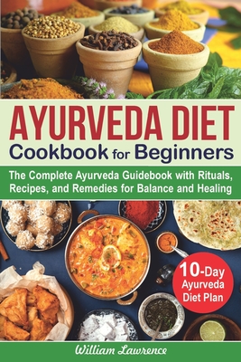 Ayurveda Diet Cookbook for Beginners: The Complete Ayurveda Guidebook with Rituals, Recipes, and Remedies for Balance and Healing. 10-Day Ayurveda Die - William Lawrence